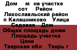Дом 77 м² на участке 13 сот. › Район ­ Лихославльский район. п Калашниково › Улица ­ Садовая › Дом ­ 8 › Общая площадь дома ­ 77 › Площадь участка ­ 13 › Цена ­ 500 000 - Тверская обл., Тверь г. Недвижимость » Дома, коттеджи, дачи продажа   